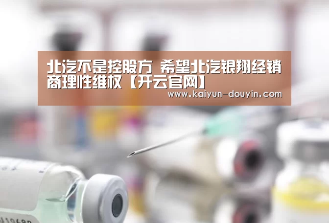 北汽不是控股方 希望北汽银翔经销商理性维权【开云官网】(图3) 开云官网